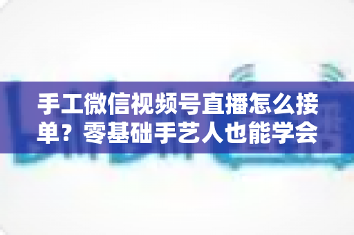 手工微信视频号直播怎么接单？零基础手艺人也能学会的直播接单实战指南