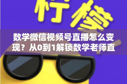 数学微信视频号直播怎么变现？从0到1解锁数学老师直播盈利的完整攻略