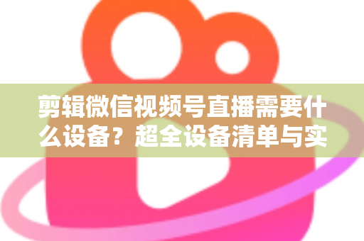 剪辑微信视频号直播需要什么设备？超全设备清单与实操指南一次讲清