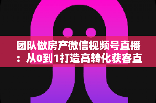 团队做房产微信视频号直播:从0到1打造高转化获客直播间的实战全攻略 团队做房产微信视频号直播:从0到1打造高转化获客直播间的实战全攻略