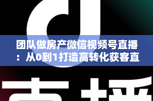 团队做房产微信视频号直播:从0到1打造高转化获客直播间的实战全攻略 团队做房产微信视频号直播:从0到1打造高转化获客直播间的实战全攻略