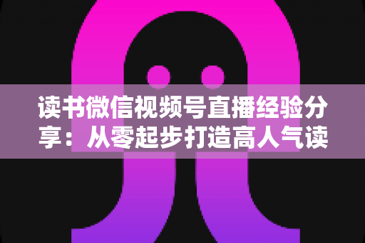 读书微信视频号直播经验分享：从零起步打造高人气读书直播间的实战指南