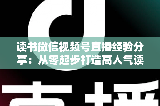 读书微信视频号直播经验分享：从零起步打造高人气读书直播间的实战指南