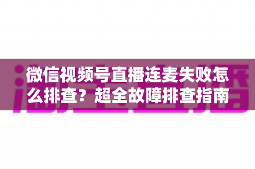 微信视频号直播连麦失败怎么排查？超全故障排查指南助你快速恢复连麦直播