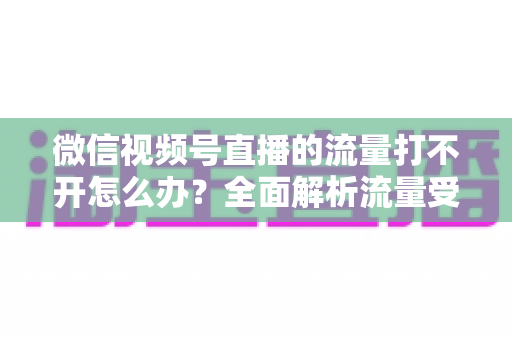 微信视频号直播的流量打不开怎么办?全面解析流量受限原因与七大高效解决技巧 微信视频号直播的流量打不开怎么办?全面解析流量受限原因与七大高效解决技巧