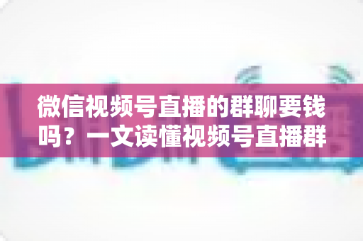 微信视频号直播的群聊要钱吗？一文读懂视频号直播群聊收费规则与实用指南