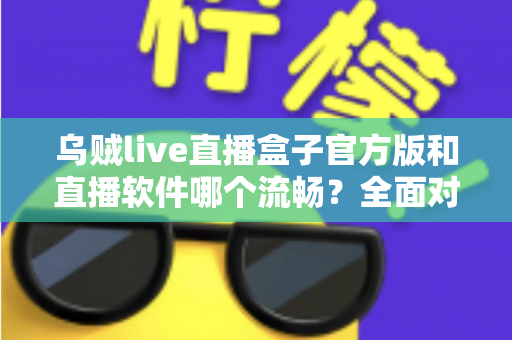 乌贼live直播盒子官方版和直播软件哪个流畅？全面对比与流畅度优化实用指南