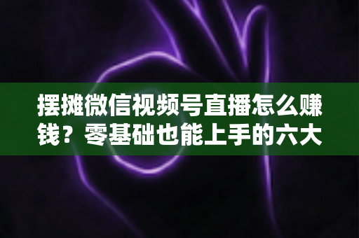摆摊微信视频号直播怎么赚钱？零基础也能上手的六大变现路径与实战攻略