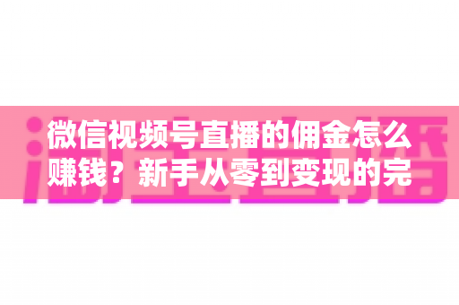 微信视频号直播的佣金怎么赚钱？新手从零到变现的完整指南