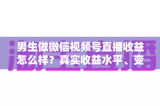 男生做微信视频号直播收益怎么样？真实收益水平、变现途径与赚钱前景深度解析