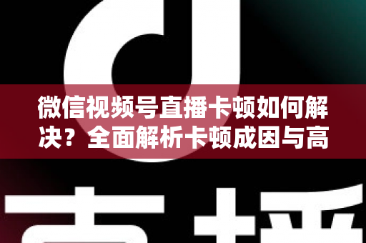 微信视频号直播卡顿如何解决？全面解析卡顿成因与高效优化方案