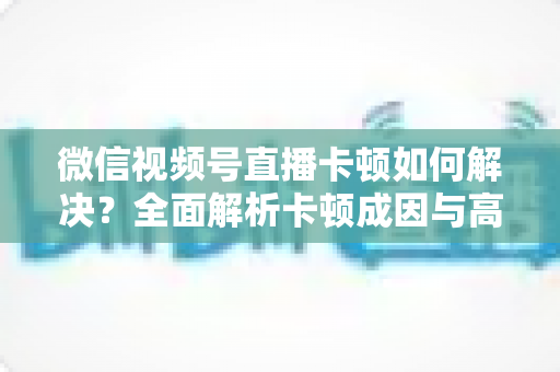 微信视频号直播卡顿如何解决？全面解析卡顿成因与高效优化方案