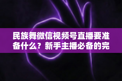 民族舞微信视频号直播要准备什么？新手主播必备的完整筹备清单与实战指南