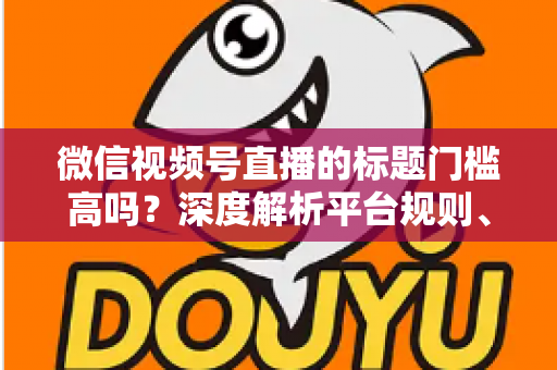 微信视频号直播的标题门槛高吗？深度解析平台规则、审核标准与爆款标题创作技巧
