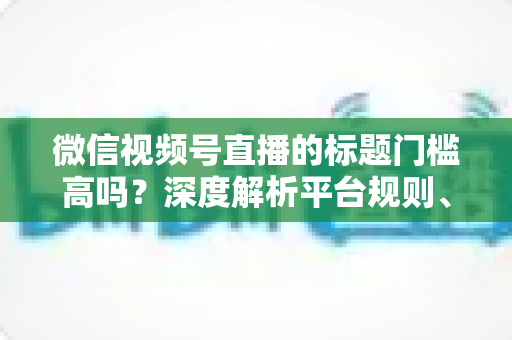 微信视频号直播的标题门槛高吗？深度解析平台规则、审核标准与爆款标题创作技巧