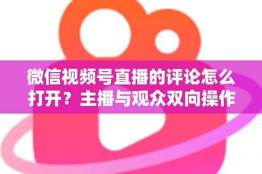 微信视频号直播的评论怎么打开?主播与观众双向操作指南及互动技巧全解析 微信视频号直播的评论怎么打开?主播与观众双向操作指南及互动技巧全解析