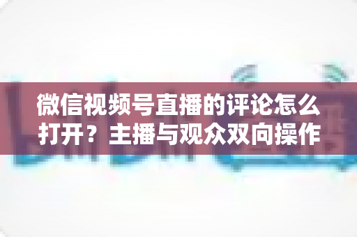 微信视频号直播的评论怎么打开?主播与观众双向操作指南及互动技巧全解析 微信视频号直播的评论怎么打开?主播与观众双向操作指南及互动技巧全解析