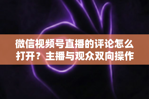 微信视频号直播的评论怎么打开?主播与观众双向操作指南及互动技巧全解析 微信视频号直播的评论怎么打开?主播与观众双向操作指南及互动技巧全解析
