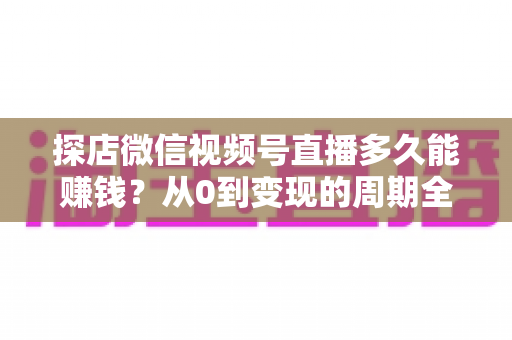 探店微信视频号直播多久能赚钱？从0到变现的周期全解析与提速指南
