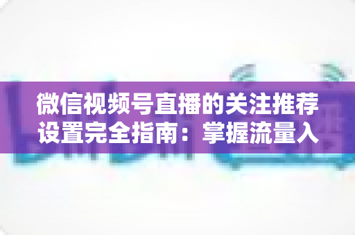 微信视频号直播的关注推荐设置完全指南：掌握流量入口，让你的直播间人气翻倍