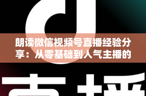 朗读微信视频号直播经验分享:从零基础到人气主播的实战全攻略 朗读微信视频号直播经验分享:从零基础到人气主播的实战全攻略