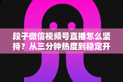 段子微信视频号直播怎么坚持?从三分钟热度到稳定开播的全方位实战指南 段子微信视频号直播怎么坚持?从三分钟热度到稳定开播的全方位实战指南