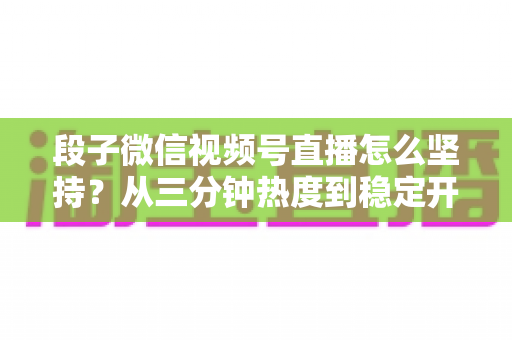 段子微信视频号直播怎么坚持？从三分钟热度到稳定开播的全方位实战指南