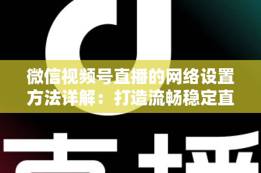 微信视频号直播的网络设置方法详解：打造流畅稳定直播的完整指南