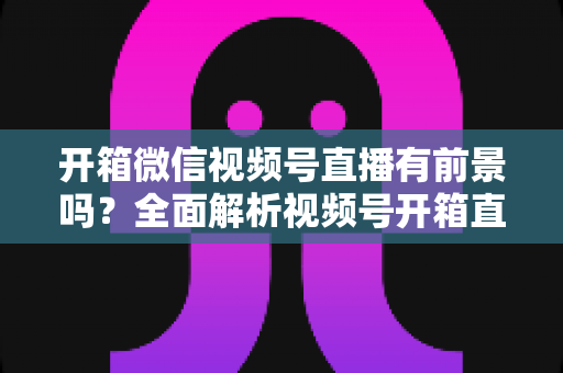 开箱微信视频号直播有前景吗？全面解析视频号开箱直播的机遇、玩法与变现路径
