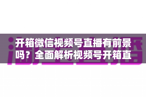 开箱微信视频号直播有前景吗？全面解析视频号开箱直播的机遇、玩法与变现路径