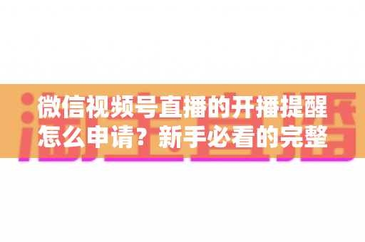 微信视频号直播的开播提醒怎么申请？新手必看的完整设置指南与实操技巧