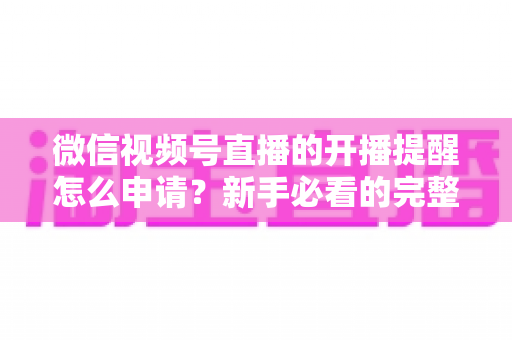 微信视频号直播的开播提醒怎么申请？新手必看的完整设置指南与实操技巧