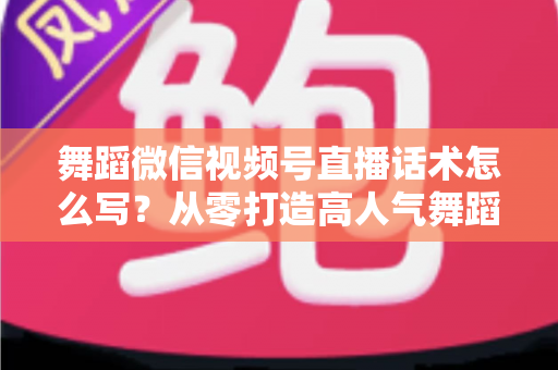 舞蹈微信视频号直播话术怎么写？从零打造高人气舞蹈直播间的完整话术指南