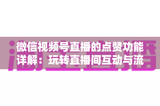 微信视频号直播的点赞功能详解：玩转直播间互动与流量增长的核心密码