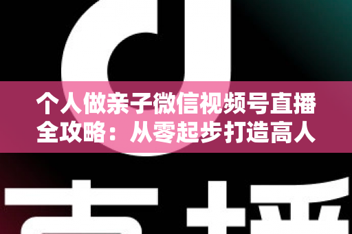 个人做亲子微信视频号直播全攻略:从零起步打造高人气亲子直播间的实战指南 个人做亲子微信视频号直播全攻略:从零起步打造高人气亲子直播间的实战指南