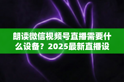 朗读微信视频号直播需要什么设备？2025最新直播设备全攻略与高性价比选购指南