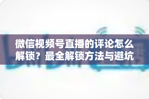 微信视频号直播的评论怎么解锁？最全解锁方法与避坑指南