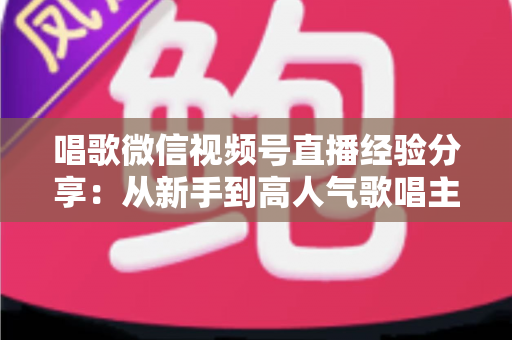 唱歌微信视频号直播经验分享：从新手到高人气歌唱主播的完整实战指南