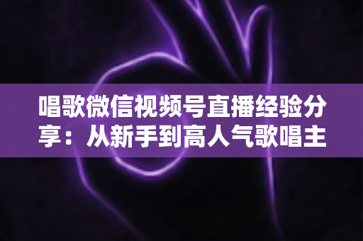 唱歌微信视频号直播经验分享：从新手到高人气歌唱主播的完整实战指南