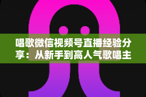唱歌微信视频号直播经验分享：从新手到高人气歌唱主播的完整实战指南