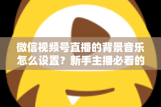 微信视频号直播的背景音乐怎么设置?新手主播必看的完整配乐教程 微信视频号直播的背景音乐怎么设置?新手主播必看的完整配乐教程
