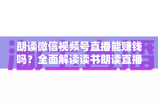 朗读微信视频号直播能赚钱吗？全面解读读书朗读直播的变现方式与实战攻略
