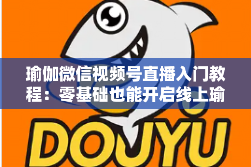 瑜伽微信视频号直播入门教程：零基础也能开启线上瑜伽课堂的实战指南