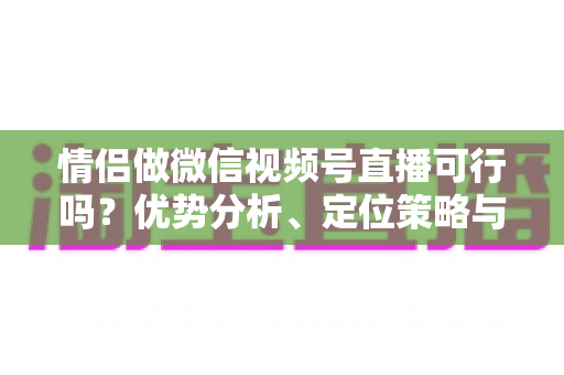 情侣做微信视频号直播可行吗？优势分析、定位策略与变现指南全解读