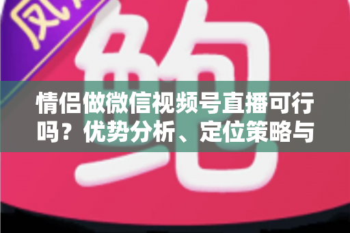 情侣做微信视频号直播可行吗？优势分析、定位策略与变现指南全解读