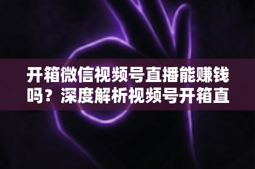 开箱微信视频号直播能赚钱吗？深度解析视频号开箱直播的变现途径与实操赚钱指南