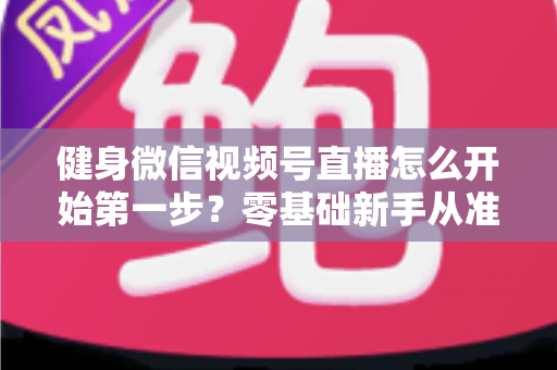 健身微信视频号直播怎么开始第一步？零基础新手从准备到开播的完整实操指南