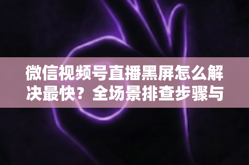 微信视频号直播黑屏怎么解决最快？全场景排查步骤与避坑指南一文讲透