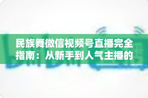 民族舞微信视频号直播完全指南:从新手到人气主播的全流程实战手册 民族舞微信视频号直播完全指南:从新手到人气主播的全流程实战手册