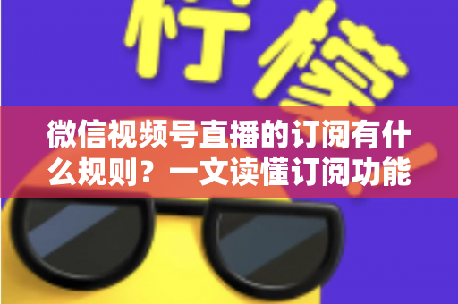 微信视频号直播的订阅有什么规则？一文读懂订阅功能开通条件、收益分成与运营技巧
